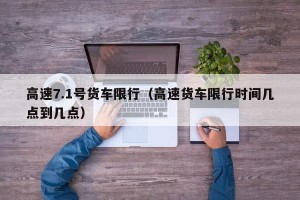 高速7.1号货车限行（高速货车限行时间几点到几点）