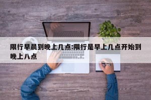 限行早晨到晚上几点:限行是早上几点开始到晚上八点