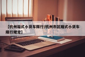 【杭州箱式小货车限行/杭州市区厢式小货车限行规定】