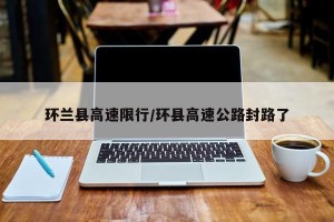 环兰县高速限行/环县高速公路封路了