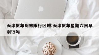 天津货车周末限行区域:天津货车星期六日早限行吗