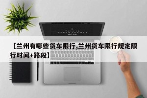 【兰州有哪些货车限行,兰州货车限行规定限行时间+路段】