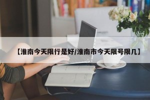 【淮南今天限行是好/淮南市今天限号限几】