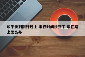 放手快到限行晚上:限行时间快到了 车在路上怎么办