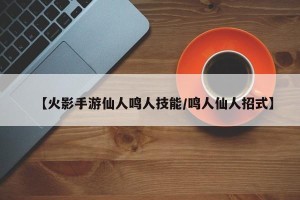 【火影手游仙人鸣人技能/鸣人仙人招式】