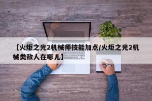 【火炬之光2机械师技能加点/火炬之光2机械类敌人在哪儿】