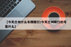 【今天兰州什么车牌限行/今天兰州限行的号是什么】