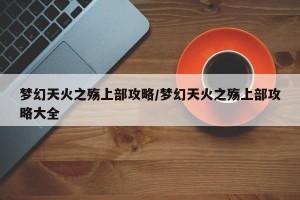 梦幻天火之殇上部攻略/梦幻天火之殇上部攻略大全
