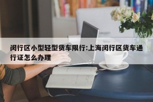 闵行区小型轻型货车限行:上海闵行区货车通行证怎么办理