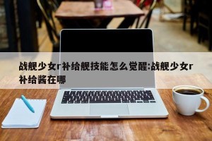 战舰少女r补给舰技能怎么觉醒:战舰少女r补给酱在哪