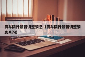 货车限行最新调整消息（货车限行最新调整消息查询）