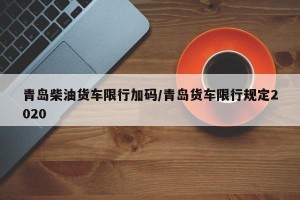 青岛柴油货车限行加码/青岛货车限行规定2020