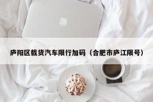 庐阳区载货汽车限行加码（合肥市庐江限号）