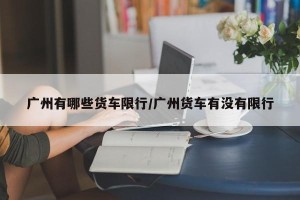 广州有哪些货车限行/广州货车有没有限行