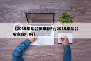 【2019年烟台货车限行/2019年烟台货车限行吗】