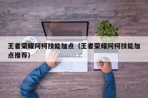 王者荣耀阿柯技能加点（王者荣耀阿柯技能加点推荐）