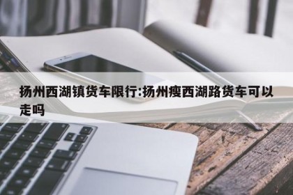 扬州西湖镇货车限行:扬州瘦西湖路货车可以走吗