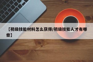 【初级技能材料怎么获得/初级技能人才有哪些】