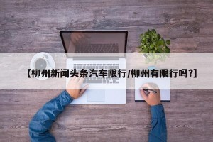 【柳州新闻头条汽车限行/柳州有限行吗?】