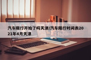 汽车限行开始了吗天津/汽车限行时间表2021年4月天津