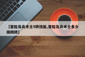 【冒险岛炎术士5转技能,冒险岛炎术士多少级四转】