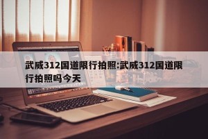 武威312国道限行拍照:武威312国道限行拍照吗今天