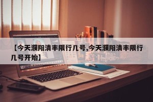 【今天濮阳清丰限行几号,今天濮阳清丰限行几号开始】