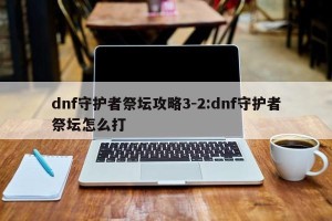 dnf守护者祭坛攻略3-2:dnf守护者祭坛怎么打