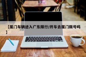 【厦门车辆进入广东限行/开车去厦门限号吗】