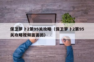 保卫萝卜2第95关攻略（保卫萝卜2第95关攻略视频面面团）