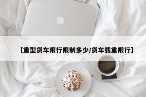 【重型货车限行限制多少/货车载重限行】