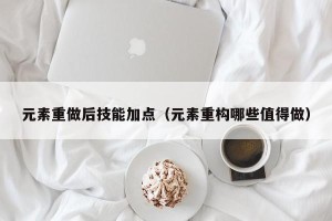 元素重做后技能加点（元素重构哪些值得做）